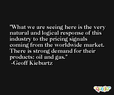 What we are seeing here is the very natural and logical response of this industry to the pricing signals coming from the worldwide market. There is strong demand for their products: oil and gas. -Geoff Kieburtz