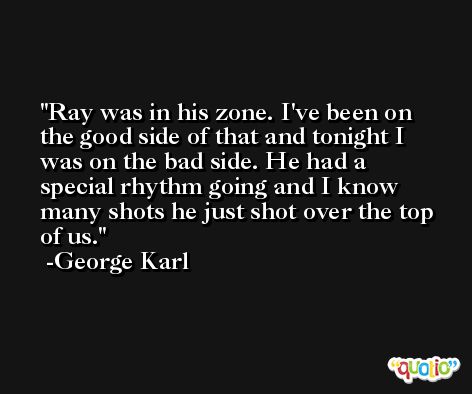 Ray was in his zone. I've been on the good side of that and tonight I was on the bad side. He had a special rhythm going and I know many shots he just shot over the top of us. -George Karl