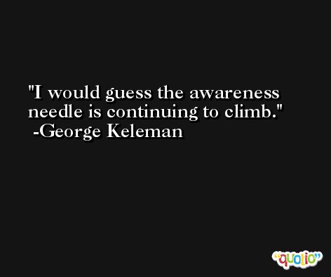 I would guess the awareness needle is continuing to climb. -George Keleman