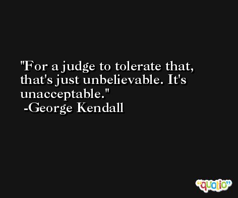 For a judge to tolerate that, that's just unbelievable. It's unacceptable. -George Kendall