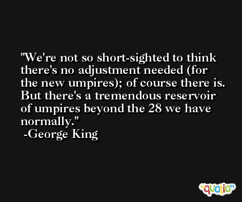 We're not so short-sighted to think there's no adjustment needed (for the new umpires); of course there is. But there's a tremendous reservoir of umpires beyond the 28 we have normally. -George King