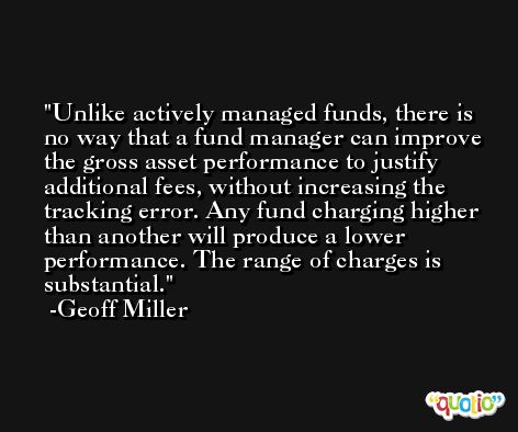 Unlike actively managed funds, there is no way that a fund manager can improve the gross asset performance to justify additional fees, without increasing the tracking error. Any fund charging higher than another will produce a lower performance. The range of charges is substantial. -Geoff Miller