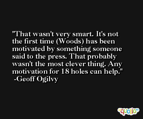 That wasn't very smart. It's not the first time (Woods) has been motivated by something someone said to the press. That probably wasn't the most clever thing. Any motivation for 18 holes can help. -Geoff Ogilvy