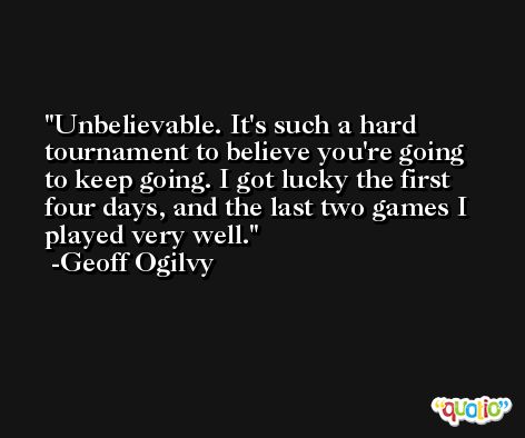 Unbelievable. It's such a hard tournament to believe you're going to keep going. I got lucky the first four days, and the last two games I played very well. -Geoff Ogilvy