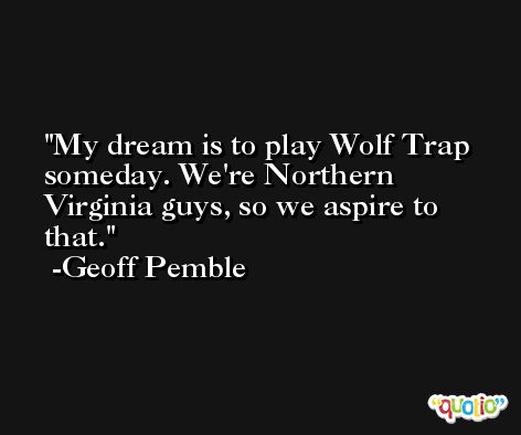 My dream is to play Wolf Trap someday. We're Northern Virginia guys, so we aspire to that. -Geoff Pemble
