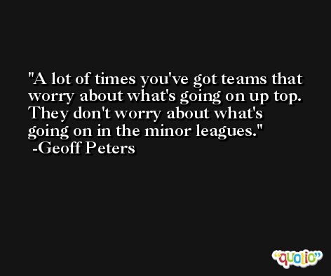 A lot of times you've got teams that worry about what's going on up top. They don't worry about what's going on in the minor leagues. -Geoff Peters