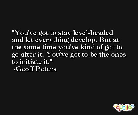 You've got to stay level-headed and let everything develop. But at the same time you've kind of got to go after it. You've got to be the ones to initiate it. -Geoff Peters