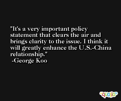 It's a very important policy statement that clears the air and brings clarity to the issue. I think it will greatly enhance the U.S.-China relationship. -George Koo