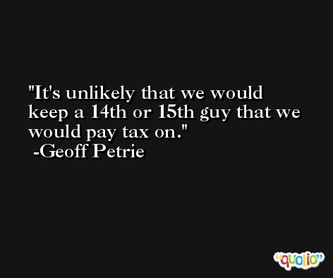 It's unlikely that we would keep a 14th or 15th guy that we would pay tax on. -Geoff Petrie