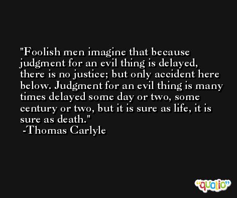 Foolish men imagine that because judgment for an evil thing is delayed, there is no justice; but only accident here below. Judgment for an evil thing is many times delayed some day or two, some century or two, but it is sure as life, it is sure as death. -Thomas Carlyle