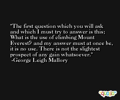 The first question which you will ask and which I must try to answer is this; What is the use of climbing Mount Everest? and my answer must at once be, it is no use. There is not the slightest prospect of any gain whatsoever. -George Leigh Mallory