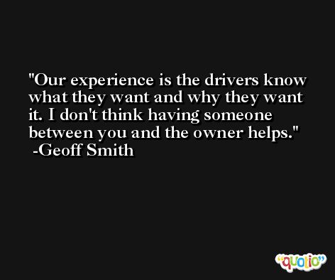 Our experience is the drivers know what they want and why they want it. I don't think having someone between you and the owner helps. -Geoff Smith