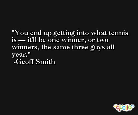 You end up getting into what tennis is — it'll be one winner, or two winners, the same three guys all year. -Geoff Smith