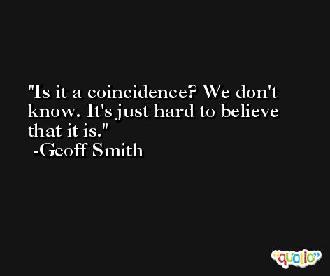 Is it a coincidence? We don't know. It's just hard to believe that it is. -Geoff Smith