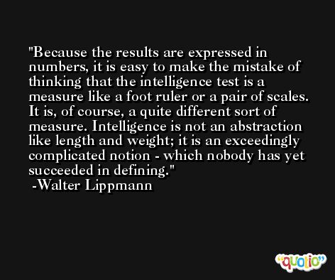 Because the results are expressed in numbers, it is easy to make the mistake of thinking that the intelligence test is a measure like a foot ruler or a pair of scales. It is, of course, a quite different sort of measure. Intelligence is not an abstraction like length and weight; it is an exceedingly complicated notion - which nobody has yet succeeded in defining. -Walter Lippmann
