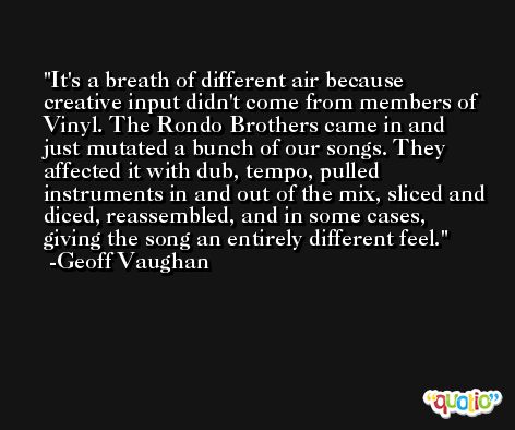 It's a breath of different air because creative input didn't come from members of Vinyl. The Rondo Brothers came in and just mutated a bunch of our songs. They affected it with dub, tempo, pulled instruments in and out of the mix, sliced and diced, reassembled, and in some cases, giving the song an entirely different feel. -Geoff Vaughan