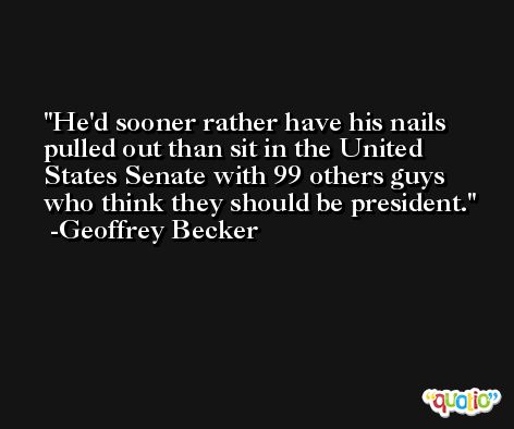 He'd sooner rather have his nails pulled out than sit in the United States Senate with 99 others guys who think they should be president. -Geoffrey Becker