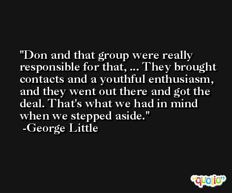 Don and that group were really responsible for that, ... They brought contacts and a youthful enthusiasm, and they went out there and got the deal. That's what we had in mind when we stepped aside. -George Little