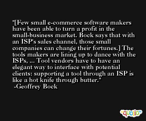[Few small e-commerce software makers have been able to turn a profit in the small-business market. Bock says that with an ISP's sales channel, those small companies can change their fortunes.] The tools makers are lining up to dance with the ISPs, ... Tool vendors have to have an elegant way to interface with potential clients: supporting a tool through an ISP is like a hot knife through butter. -Geoffrey Bock