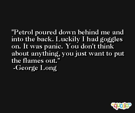 Petrol poured down behind me and into the back. Luckily I had goggles on. It was panic. You don't think about anything, you just want to put the flames out. -George Long
