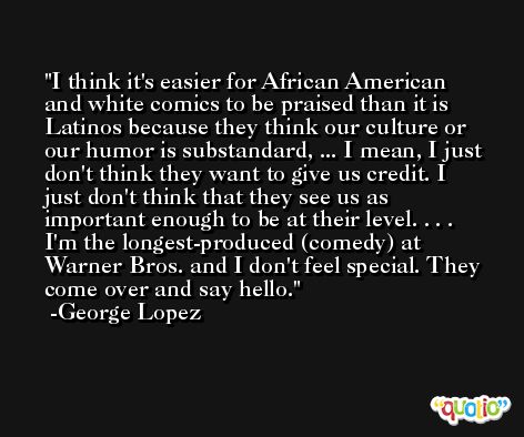 I think it's easier for African American and white comics to be praised than it is Latinos because they think our culture or our humor is substandard, ... I mean, I just don't think they want to give us credit. I just don't think that they see us as important enough to be at their level. . . . I'm the longest-produced (comedy) at Warner Bros. and I don't feel special. They come over and say hello. -George Lopez