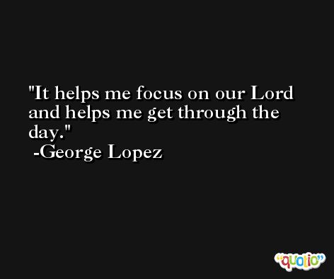 It helps me focus on our Lord and helps me get through the day. -George Lopez