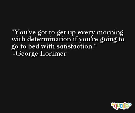 You've got to get up every morning with determination if you're going to go to bed with satisfaction. -George Lorimer