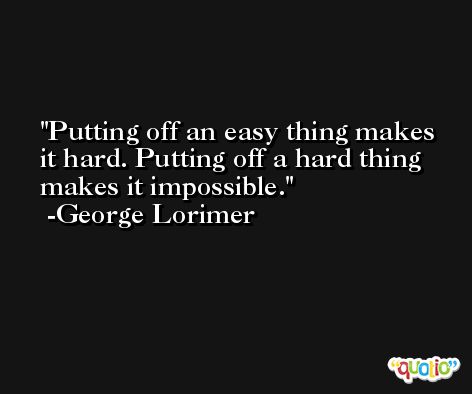 Putting off an easy thing makes it hard. Putting off a hard thing makes it impossible. -George Lorimer
