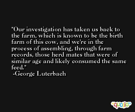 Our investigation has taken us back to the farm, which is known to be the birth farm of this cow, and we're in the process of assembling, through farm records, those herd mates that were of similar age and likely consumed the same feed. -George Luterbach
