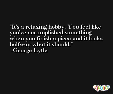 It's a relaxing hobby. You feel like you've accomplished something when you finish a piece and it looks halfway what it should. -George Lytle