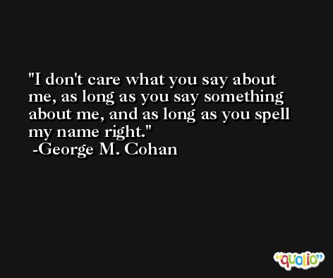 I don't care what you say about me, as long as you say something about me, and as long as you spell my name right. -George M. Cohan