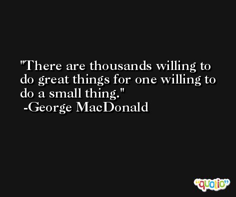 There are thousands willing to do great things for one willing to do a small thing. -George MacDonald