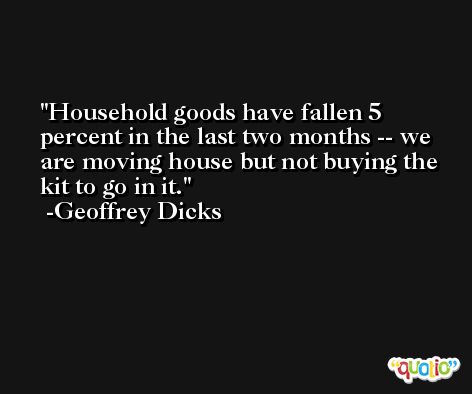 Household goods have fallen 5 percent in the last two months -- we are moving house but not buying the kit to go in it. -Geoffrey Dicks