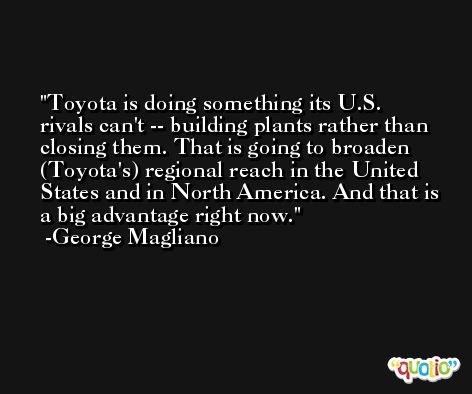 Toyota is doing something its U.S. rivals can't -- building plants rather than closing them. That is going to broaden (Toyota's) regional reach in the United States and in North America. And that is a big advantage right now. -George Magliano