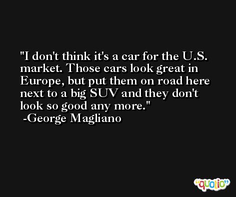 I don't think it's a car for the U.S. market. Those cars look great in Europe, but put them on road here next to a big SUV and they don't look so good any more. -George Magliano