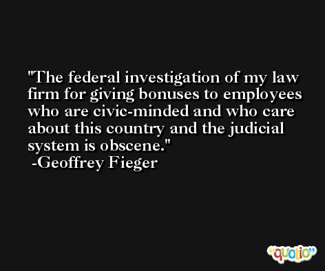 The federal investigation of my law firm for giving bonuses to employees who are civic-minded and who care about this country and the judicial system is obscene. -Geoffrey Fieger