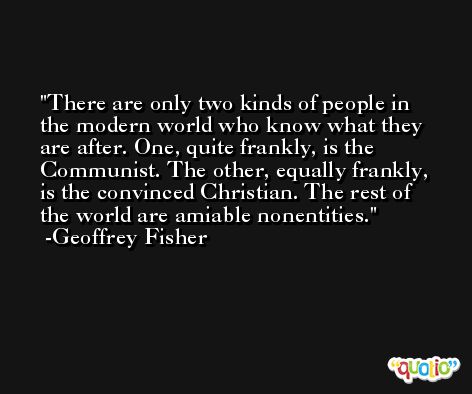 There are only two kinds of people in the modern world who know what they are after. One, quite frankly, is the Communist. The other, equally frankly, is the convinced Christian. The rest of the world are amiable nonentities. -Geoffrey Fisher