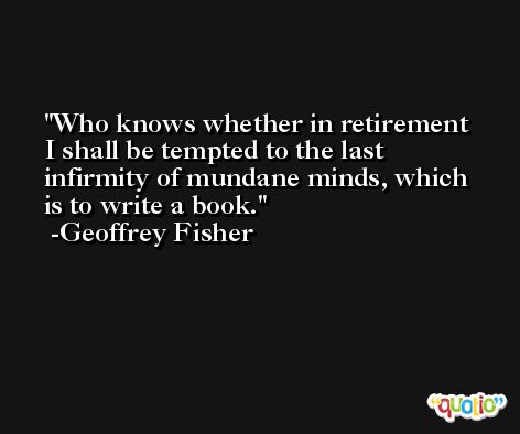 Who knows whether in retirement I shall be tempted to the last infirmity of mundane minds, which is to write a book. -Geoffrey Fisher