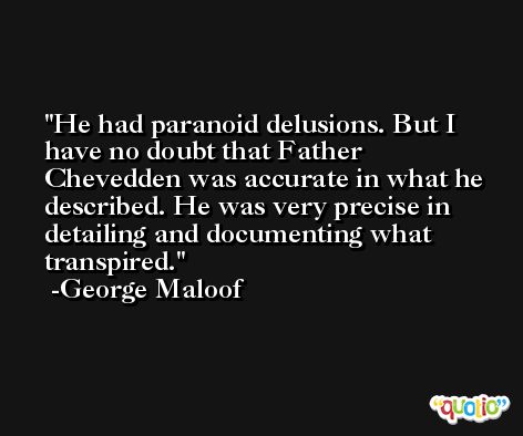 He had paranoid delusions. But I have no doubt that Father Chevedden was accurate in what he described. He was very precise in detailing and documenting what transpired. -George Maloof