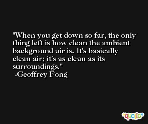 When you get down so far, the only thing left is how clean the ambient background air is. It's basically clean air; it's as clean as its surroundings. -Geoffrey Fong
