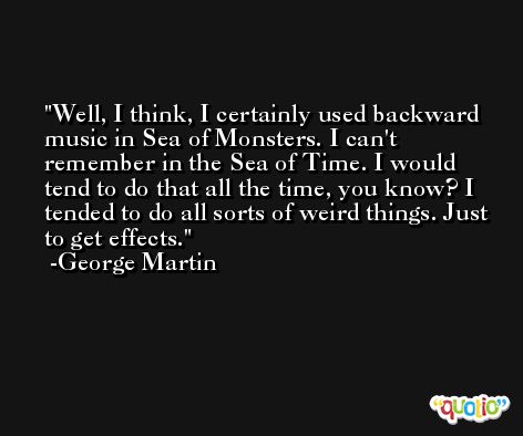 Well, I think, I certainly used backward music in Sea of Monsters. I can't remember in the Sea of Time. I would tend to do that all the time, you know? I tended to do all sorts of weird things. Just to get effects. -George Martin