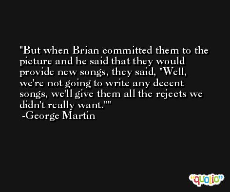But when Brian committed them to the picture and he said that they would provide new songs, they said, 'Well, we're not going to write any decent songs, we'll give them all the rejects we didn't really want.' -George Martin