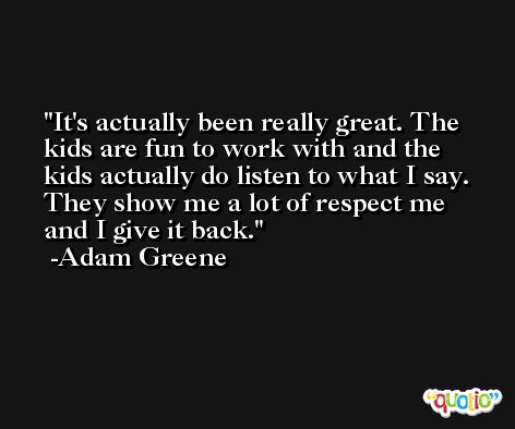 It's actually been really great. The kids are fun to work with and the kids actually do listen to what I say. They show me a lot of respect me and I give it back. -Adam Greene