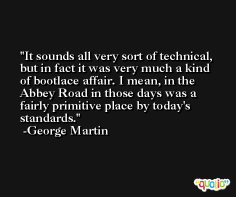 It sounds all very sort of technical, but in fact it was very much a kind of bootlace affair. I mean, in the Abbey Road in those days was a fairly primitive place by today's standards. -George Martin