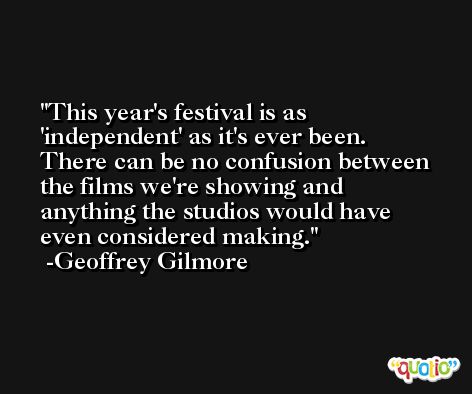 This year's festival is as 'independent' as it's ever been. There can be no confusion between the films we're showing and anything the studios would have even considered making. -Geoffrey Gilmore