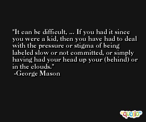 It can be difficult, ... If you had it since you were a kid, then you have had to deal with the pressure or stigma of being labeled slow or not committed, or simply having had your head up your (behind) or in the clouds. -George Mason