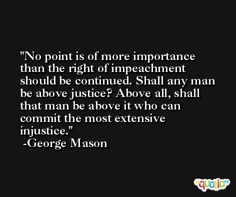 No point is of more importance than the right of impeachment should be continued. Shall any man be above justice? Above all, shall that man be above it who can commit the most extensive injustice. -George Mason