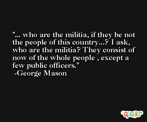 ... who are the militia, if they be not the people of this country...? I ask, who are the militia? They consist of now of the whole people , except a few public officers. -George Mason