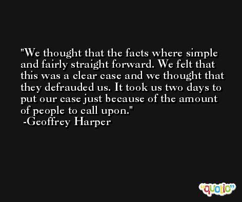 We thought that the facts where simple and fairly straight forward. We felt that this was a clear case and we thought that they defrauded us. It took us two days to put our case just because of the amount of people to call upon. -Geoffrey Harper