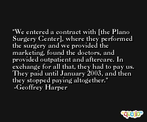 We entered a contract with [the Plano Surgery Center], where they performed the surgery and we provided the marketing, found the doctors, and provided outpatient and aftercare. In exchange for all that, they had to pay us. They paid until January 2003, and then they stopped paying altogether. -Geoffrey Harper